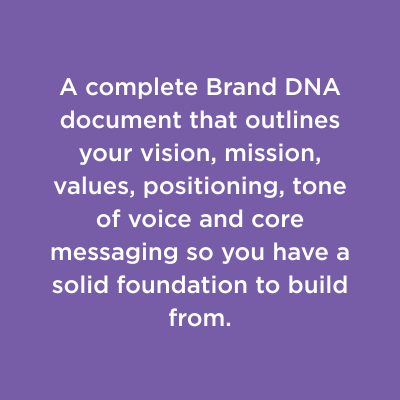 A complete Brand DNA document that outlines your vision, mission, values, positioning, tone of voice and core messaging so you have a solid foundation to build from.